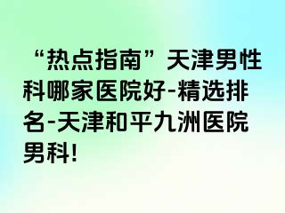 “热点指南”天津男性科哪家医院好-精选排名-天津和平九洲医院男科!