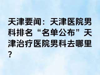 天津要闻：天津医院男科排名“名单公布”天津治疗医院男科去哪里?