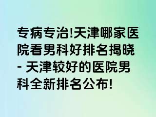 专病专治!天津哪家医院看男科好排名揭晓 - 天津较好的医院男科全新排名公布!