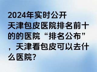 2024年实时公开 天津包皮医院排名前十的的医院“排名公布”，天津看包皮可以去什么医院?