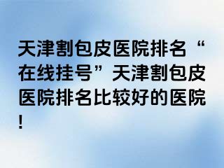 天津割包皮医院排名“在线挂号”天津割包皮医院排名比较好的医院!