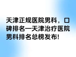 天津正规医院男科，口碑排名—天津治疗医院男科排名总榜发布!