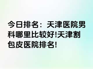 今日排名：天津医院男科哪里比较好!天津割包皮医院排名!