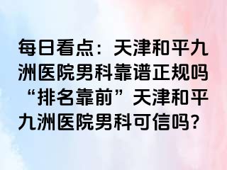 每日看点：天津和平九洲医院男科靠谱正规吗“排名靠前”天津和平九洲医院男科可信吗?