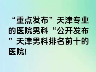 “重点发布”天津专业的医院男科“公开发布”天津男科排名前十的医院!