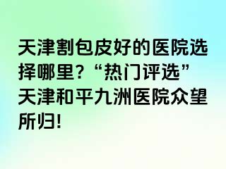 天津割包皮好的医院选择哪里?“热门评选”天津和平九洲医院众望所归!