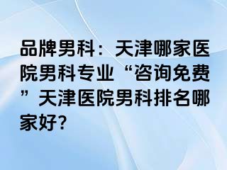 品牌男科：天津哪家医院男科专业“咨询免费”天津医院男科排名哪家好?