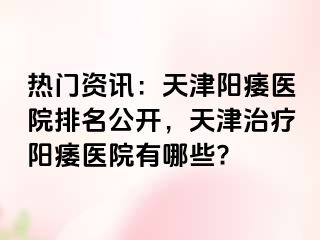 热门资讯：天津阳痿医院排名公开，天津治疗阳痿医院有哪些?