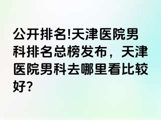 公开排名!天津医院男科排名总榜发布，天津医院男科去哪里看比较好?