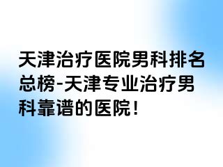 天津治疗医院男科排名总榜-天津专业治疗男科靠谱的医院！