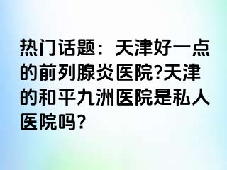 热门话题：天津好一点的前列腺炎医院?天津的和平九洲医院是私人医院吗?