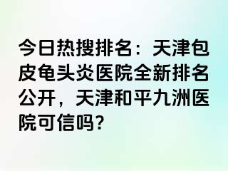 今日热搜排名：天津包皮龟头炎医院全新排名公开，天津和平九洲医院可信吗?