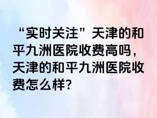 “实时关注”天津的和平九洲医院收费高吗，天津的和平九洲医院收费怎么样?