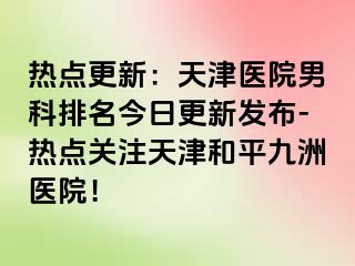 热点更新：天津医院男科排名今日更新发布-热点关注天津和平九洲医院！