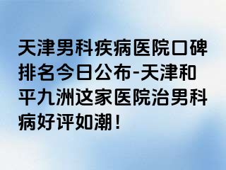 天津男科疾病医院口碑排名今日公布-天津和平九洲这家医院治男科病好评如潮！