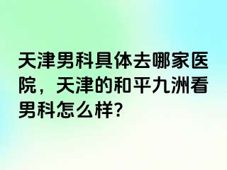 天津男科具体去哪家医院，天津的和平九洲看男科怎么样?