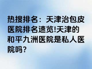 热搜排名：天津治包皮医院排名速览!天津的和平九洲医院是私人医院吗?