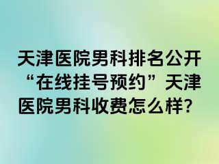 天津医院男科排名公开“在线挂号预约”天津医院男科收费怎么样?