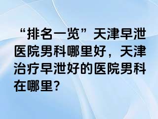 “排名一览”天津早泄医院男科哪里好，天津治疗早泄好的医院男科在哪里?