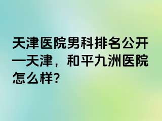 天津医院男科排名公开—天津，和平九洲医院怎么样?