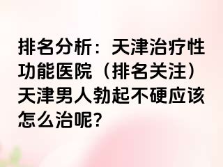 排名分析：天津治疗性功能医院（排名关注）天津男人勃起不硬应该怎么治呢？