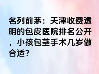 名列前茅：天津收费透明的包皮医院排名公开，小孩包茎手术几岁做合适？