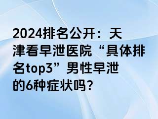 2024排名公开：天津看早泄医院“具体排名top3”男性早泄的6种症状吗？