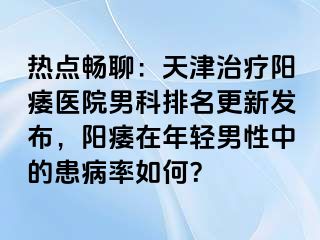 热点畅聊：天津治疗阳痿医院男科排名更新发布，阳痿在年轻男性中的患病率如何？