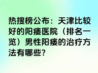 热搜榜公布：天津比较好的阳痿医院（排名一览）男性阳痿的治疗方法有哪些？