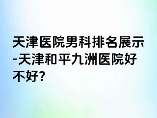 天津医院男科排名展示-天津和平九洲医院好不好?