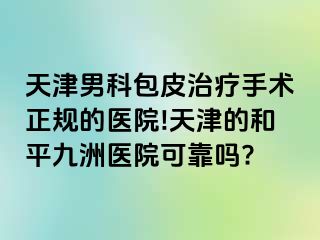 天津男科包皮治疗手术正规的医院!天津的和平九洲医院可靠吗?