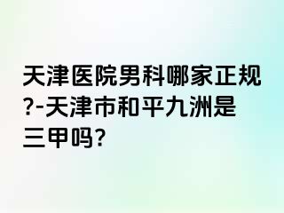 天津医院男科哪家正规?-天津市和平九洲是三甲吗?