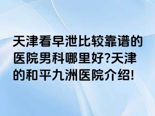 天津看早泄比较靠谱的医院男科哪里好?天津的和平九洲医院介绍!