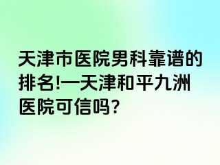 天津市医院男科靠谱的排名!—天津和平九洲医院可信吗?