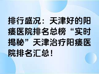 排行盛况：天津好的阳痿医院排名总榜“实时揭秘”天津治疗阳痿医院排名汇总！