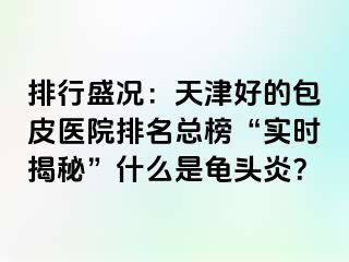 排行盛况：天津好的包皮医院排名总榜“实时揭秘”什么是龟头炎？