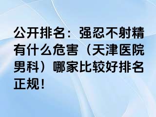 公开排名：强忍不射精有什么危害（天津医院男科）哪家比较好排名正规！