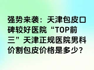 强势来袭：天津包皮口碑较好医院“TOP前三”天津正规医院男科价割包皮价格是多少？