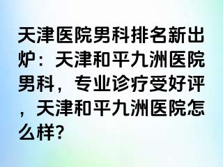 天津医院男科排名新出炉：天津和平九洲医院男科，专业诊疗受好评，天津和平九洲医院怎么样?