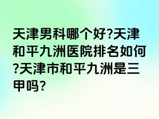 天津男科哪个好?天津和平九洲医院排名如何?天津市和平九洲是三甲吗?