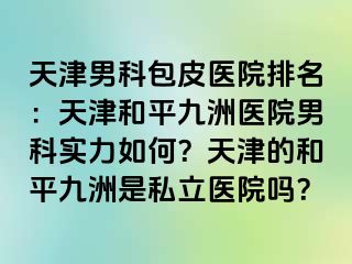 天津男科包皮医院排名：天津和平九洲医院男科实力如何？天津的和平九洲是私立医院吗？