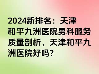 2024新排名：天津和平九洲医院男科服务质量剖析，天津和平九洲医院好吗?