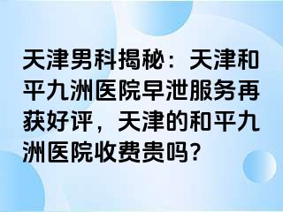 天津男科揭秘：天津和平九洲医院早泄服务再获好评，天津的和平九洲医院收费贵吗?