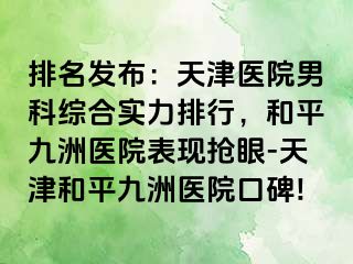 排名发布：天津医院男科综合实力排行，和平九洲医院表现抢眼-天津和平九洲医院口碑!