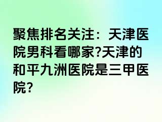 聚焦排名关注：天津医院男科看哪家?天津的和平九洲医院是三甲医院?