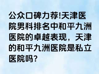 公众口碑力荐!天津医院男科排名中和平九洲医院的卓越表现，天津的和平九洲医院是私立医院吗?