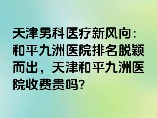 天津男科医疗新风向：和平九洲医院排名脱颖而出，天津和平九洲医院收费贵吗?