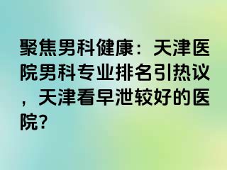 聚焦男科健康：天津医院男科专业排名引热议，天津看早泄较好的医院?