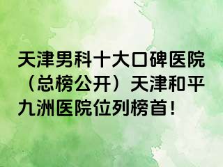 天津男科十大口碑医院（总榜公开）天津和平九洲医院位列榜首！