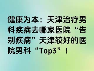 健康为本：天津治疗男科疾病去哪家医院“告别疾病”天津较好的医院男科“Top3”！